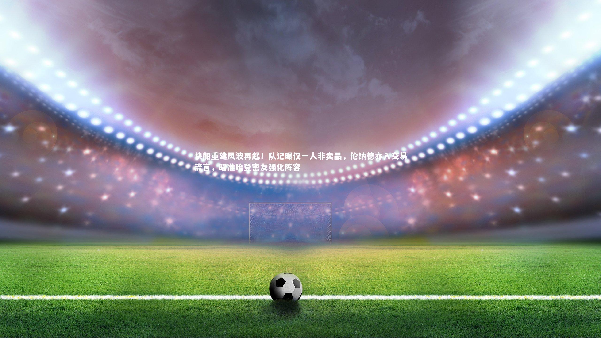 j9九游会官网登录|快船重建风波再起！队记曝仅一人非卖品，伦纳德亦入交易流言，瞄准哈登密友强化阵容